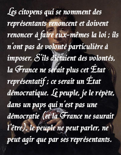 La France ne doit pas être une démocratie, mais un régime représentatif. Le choix entre ces deux méthodes de faire la loi, n’est pas douteux parmi nous. (...) Les citoyens qui se nomment des représentants renoncent et doivent renoncer à faire eux-mêmes la loi ; ils n’ont pas de volonté particulière à imposer. S’ils dictaient des volontés, la France ne serait plus cet État représentatif ; ce serait un État démocratique. Le peuple, je le répète, dans un pays qui n’est pas une démocratie (et la France ne saurait l’être), le peuple ne peut parler, ne peut agir que par ses représentants.